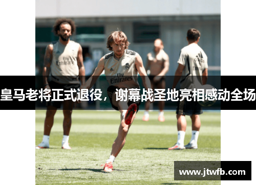 皇马老将正式退役，谢幕战圣地亮相感动全场