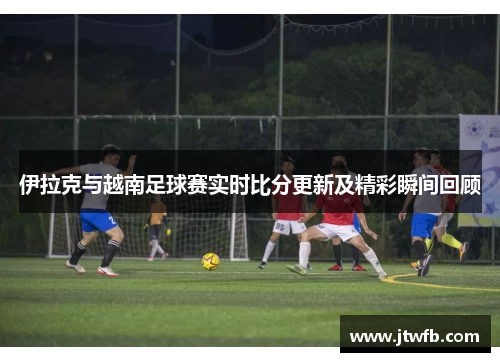 伊拉克与越南足球赛实时比分更新及精彩瞬间回顾
