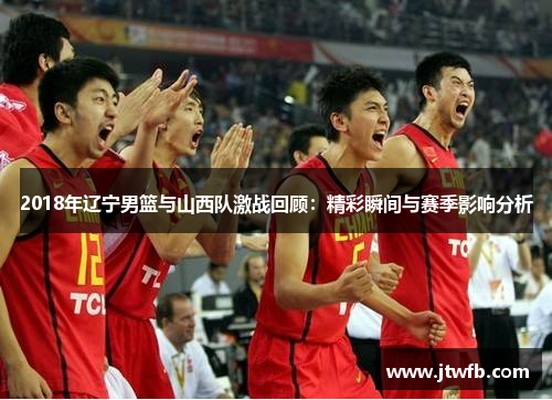 2018年辽宁男篮与山西队激战回顾：精彩瞬间与赛季影响分析