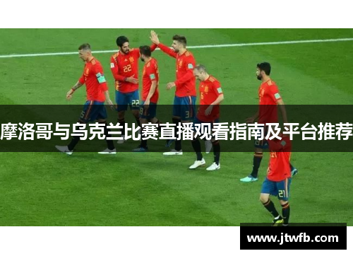 摩洛哥与乌克兰比赛直播观看指南及平台推荐