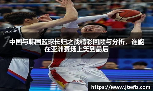 乐动|LDSports中国与韩国篮球长归之战精彩回顾与分析，谁能在亚洲赛场上笑到最后